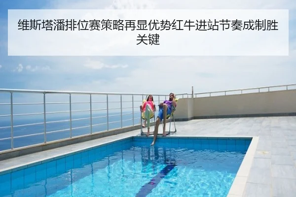 维斯塔潘排位赛策略再显优势红牛进站节奏成制胜关键
