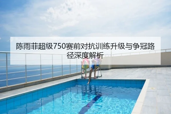 陈雨菲超级750赛前对抗训练升级与争冠路径深度解析