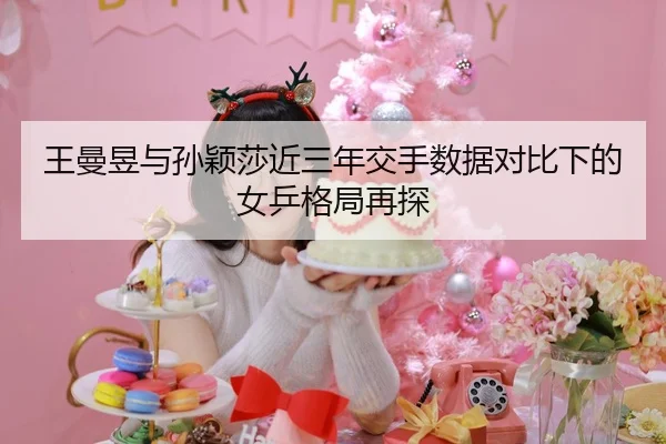 王曼昱与孙颖莎近三年交手数据对比下的女乒格局再探